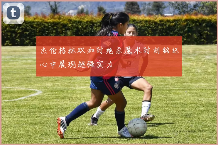 杰伦格林双加时绝杀魔术时刻铭记心中展现超强实力