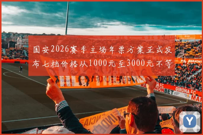 国安2026赛季主场年票方案正式发布七档价格从1000元至3000元不等