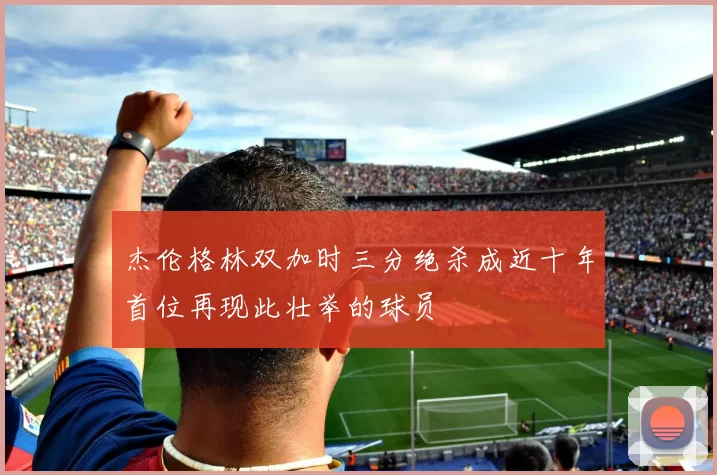 杰伦格林双加时三分绝杀成近十年首位再现此壮举的球员