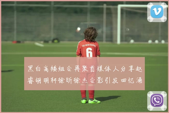 黑白高矮组合再聚首媒体人分享赵睿胡明轩徐昕徐杰合影引发回忆涌现