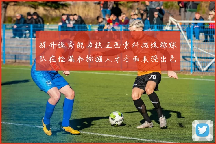 提升选秀能力扶正西索科拓媒称球队在捡漏和挖掘人才方面表现出色