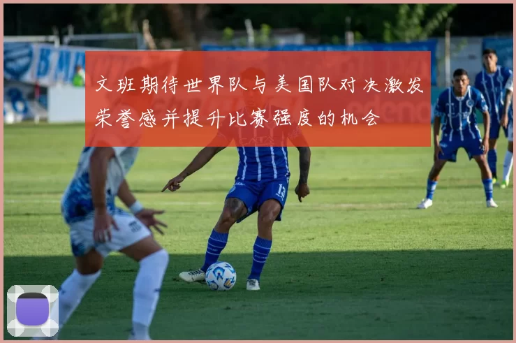 文班期待世界队与美国队对决激发荣誉感并提升比赛强度的机会