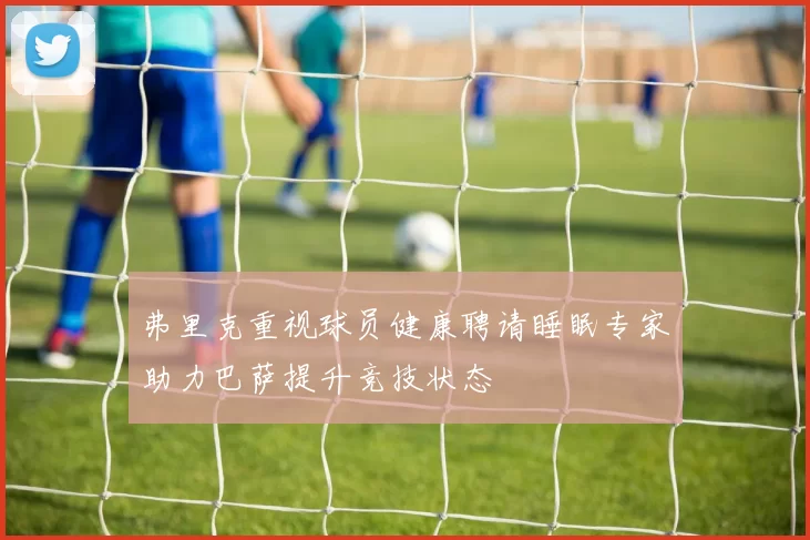 弗里克重视球员健康聘请睡眠专家助力巴萨提升竞技状态