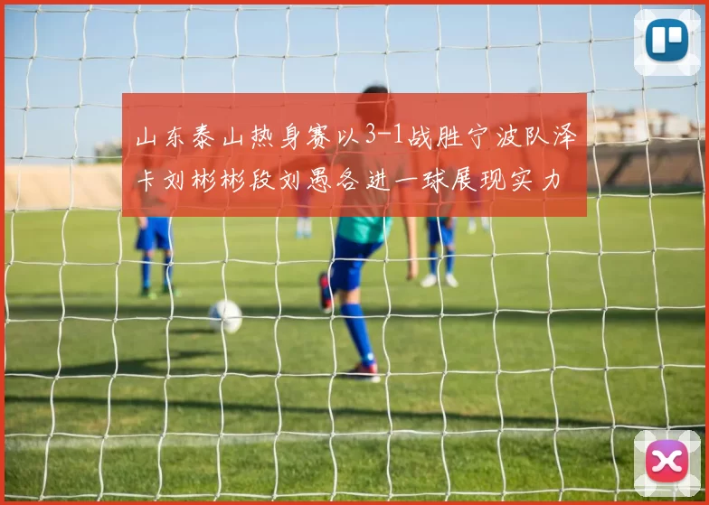 山东泰山热身赛以3-1战胜宁波队泽卡刘彬彬段刘愚各进一球展现实力