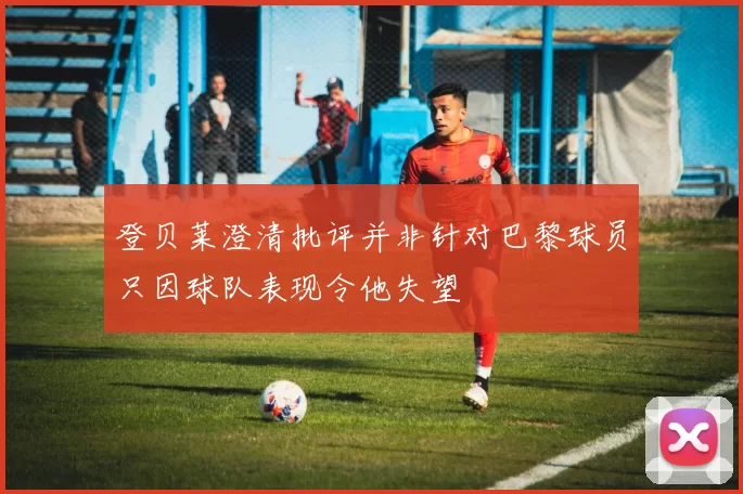 登贝莱澄清批评并非针对巴黎球员只因球队表现令他失望