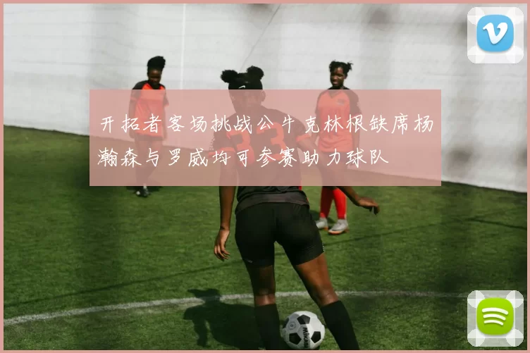 开拓者客场挑战公牛克林根缺席杨瀚森与罗威均可参赛助力球队