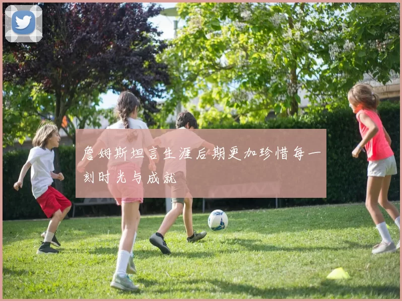 詹姆斯坦言生涯后期更加珍惜每一刻时光与成就