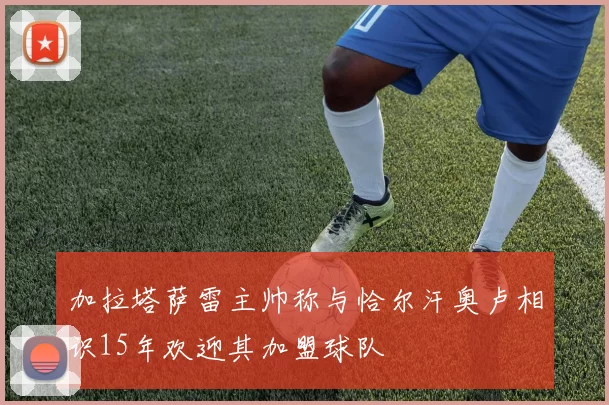 加拉塔萨雷主帅称与恰尔汗奥卢相识15年欢迎其加盟球队