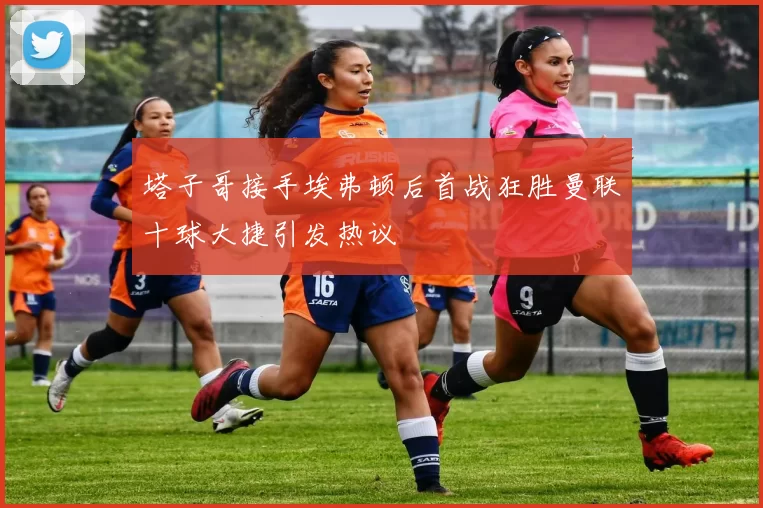塔子哥接手埃弗顿后首战狂胜曼联十球大捷引发热议