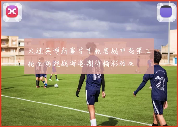 大连英博新赛季首轮客战申花第三轮主场迎战海港期待精彩对决