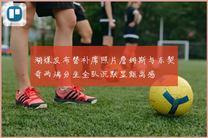 湖媒发布替补席照片詹姆斯与东契奇两端分坐全队沉默显距离感