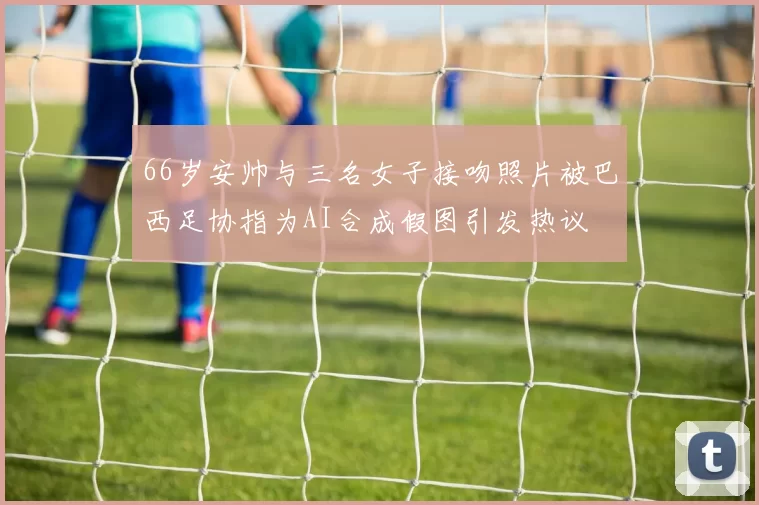 66岁安帅与三名女子接吻照片被巴西足协指为AI合成假图引发热议