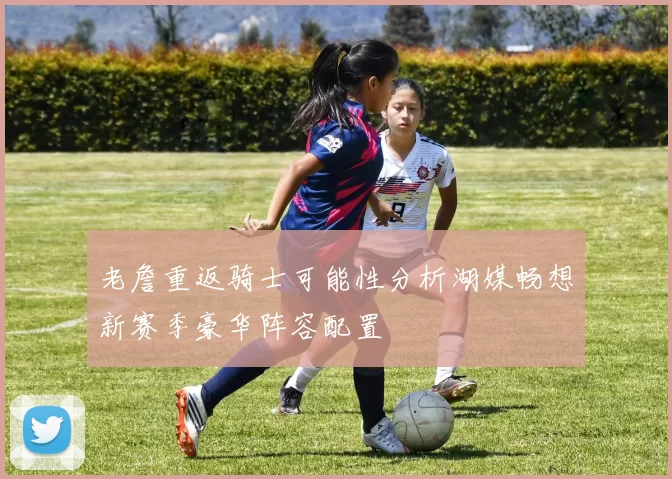 老詹重返骑士可能性分析湖媒畅想新赛季豪华阵容配置