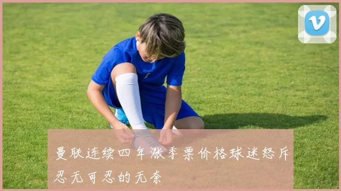 曼联连续四年涨季票价格球迷怒斥忍无可忍的无奈