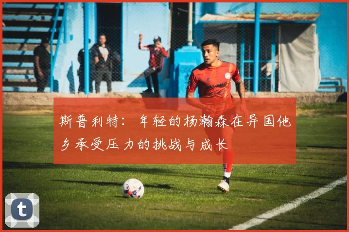 斯普利特：年轻的杨瀚森在异国他乡承受压力的挑战与成长