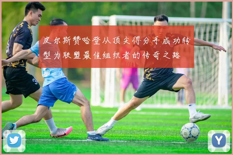 皮尔斯赞哈登从顶尖得分手成功转型为联盟最佳组织者的传奇之路