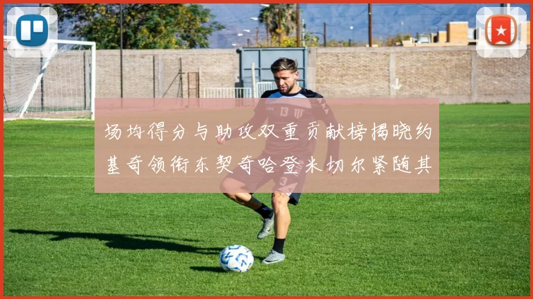场均得分与助攻双重贡献榜揭晓约基奇领衔东契奇哈登米切尔紧随其后