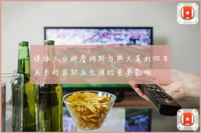 媒体人分析詹姆斯与热火莱利四年关系对其职业生涯的重要影响