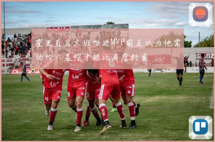 霍里直言文班难进MVP前五认为他需场均六盖帽才能比肩詹科鲨