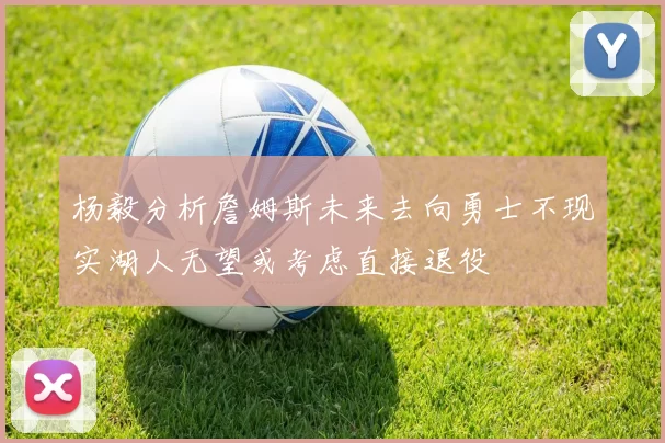 杨毅分析詹姆斯未来去向勇士不现实湖人无望或考虑直接退役