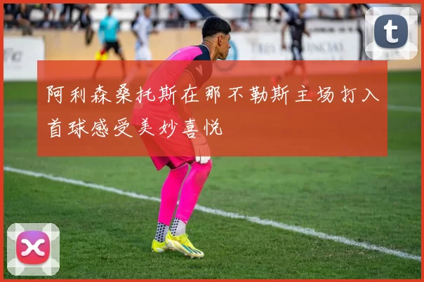 阿利森桑托斯在那不勒斯主场打入首球感受美妙喜悦