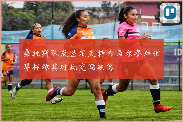 桑托斯队友坚定支持内马尔参加世界杯称其对此充满执念