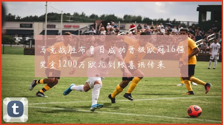 马竞战胜布鲁日成功晋级欧冠16强奖金1200万欧元到账喜讯传来