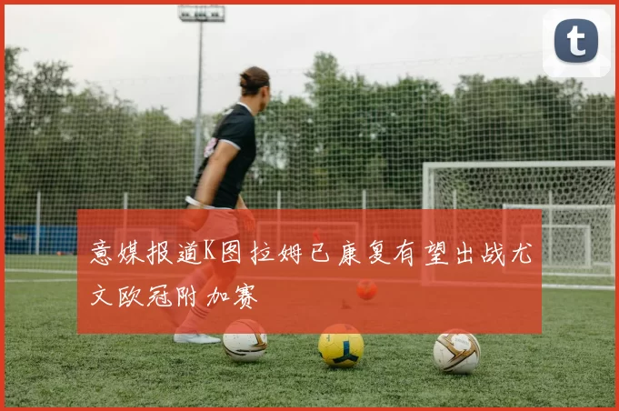 意媒报道K图拉姆已康复有望出战尤文欧冠附加赛