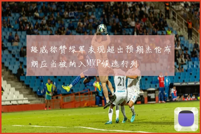 路威称赞绿军表现超出预期杰伦布朗应当被纳入MVP候选行列