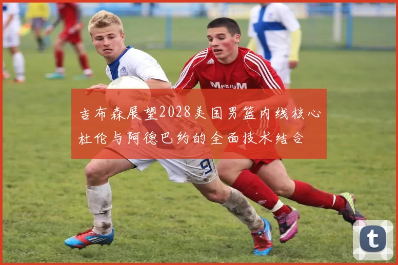 吉布森展望2028美国男篮内线核心杜伦与阿德巴约的全面技术结合