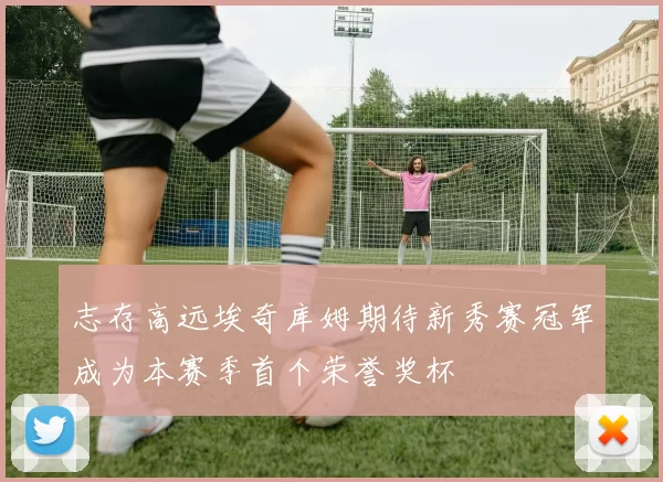 志存高远埃奇库姆期待新秀赛冠军成为本赛季首个荣誉奖杯