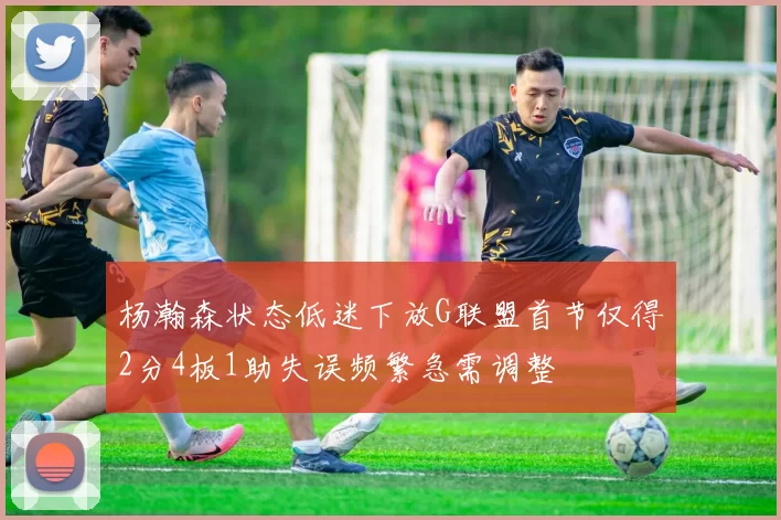 杨瀚森状态低迷下放G联盟首节仅得2分4板1助失误频繁急需调整